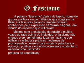 O FascismoO Fascismo
A palavra "fascismo" deriva de fascio, nome deA palavra "fascismo" deriva de fascio, nome de
grupos políticos ou de militância que surgiram nagrupos políticos ou de militância que surgiram na
Itália. Os fascistas italianos também ficaramItália. Os fascistas italianos também ficaram
conhecidos pela expressãoconhecidos pela expressão camisas negrascamisas negras , em, em
virtude do uniforme que utilizavam.virtude do uniforme que utilizavam.
Mesmo com a exaltação da nação e muitasMesmo com a exaltação da nação e muitas
vezes da raça acima do indivíduo, o fascismo nãovezes da raça acima do indivíduo, o fascismo não
chegou a ser semelhante igual ao nazismo quechegou a ser semelhante igual ao nazismo que
utilizava violência e práticas modernas deutilizava violência e práticas modernas de
propaganda e censura para suprimir pela força apropaganda e censura para suprimir pela força a
oposição política e econômica severa e sustentar ooposição política e econômica severa e sustentar o
nacionalismo utilizandonacionalismo utilizando
práticas de xenofobias.práticas de xenofobias.
 