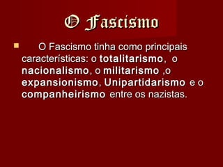 O FascismoO Fascismo
 O Fascismo tinha como principaisO Fascismo tinha como principais
características: ocaracterísticas: o totalitarismototalitarismo, o, o
nacionalismonacionalismo, o, o militarismomilitarismo ,o,o
expansionismoexpansionismo,, UnipartidarismoUnipartidarismo e oe o
companheirismocompanheirismo entre os nazistas.entre os nazistas.
 