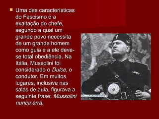  Uma das característicasUma das características
do Fascismo é ado Fascismo é a
exaltação do chefe,exaltação do chefe,
segundo a qual umsegundo a qual um
grande povo necessitagrande povo necessita
de um grande homemde um grande homem
como guia e a ele deve-como guia e a ele deve-
se total obediência. Nase total obediência. Na
Itália, Mussolini foiItália, Mussolini foi
considerado oconsiderado o DulceDulce, o, o
condutor. Em muitoscondutor. Em muitos
lugares, inclusive naslugares, inclusive nas
salas de aula, figurava asalas de aula, figurava a
seguinte frase:seguinte frase: MussoliniMussolini
nunca erra.nunca erra.
 