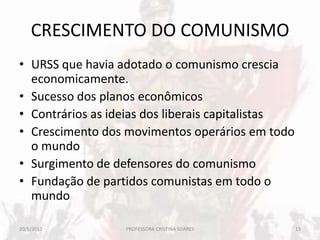CRESCIMENTO DO COMUNISMO
• URSS que havia adotado o comunismo crescia
economicamente.
• Sucesso dos planos econômicos
• Contrários as ideias dos liberais capitalistas
• Crescimento dos movimentos operários em todo
o mundo
• Surgimento de defensores do comunismo
• Fundação de partidos comunistas em todo o
mundo
20/5/2013 13PROFESSORA CRISTINA SOARES
 