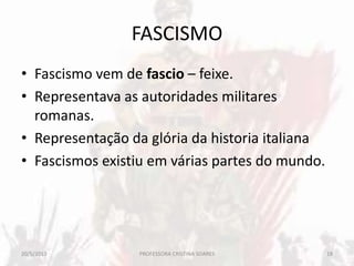 FASCISMO
• Fascismo vem de fascio – feixe.
• Representava as autoridades militares
romanas.
• Representação da glória da historia italiana
• Fascismos existiu em várias partes do mundo.
20/5/2013 18PROFESSORA CRISTINA SOARES
 
