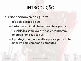 INTRODUÇÃO
• Crise econômica pós-guerra
– Início da década de 20
– Gastou-se muito dinheiro durante a guerra
– Os soldados sobrevivente não encontraram
emprego em seus países
– A produção continuou alta e pouca gente tinha
dinheiro para comprar os produtos.
20/5/2013 2PROFESSORA CRISTINA SOARES
 