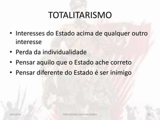 TOTALITARISMO
• Interesses do Estado acima de qualquer outro
interesse
• Perda da individualidade
• Pensar aquilo que o Estado ache correto
• Pensar diferente do Estado é ser inimigo
20/5/2013 22PROFESSORA CRISTINA SOARES
 