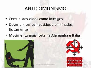 ANTICOMUNISMO
• Comunistas vistos como inimigos
• Deveriam ser combatidos e eliminados
fisicamente
• Movimento mais forte na Alemanha e Itália
20/5/2013 27PROFESSORA CRISTINA SOARES
 
