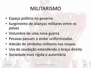 MILITARISMO
• Espaço político no governo
• Surgimento de alianças militares entre os
países
• Vislumbre de uma nova guerra
• Pessoas passam a andar uniformizadas
• Adesão de símbolos militares nas roupas
• Uso de saudação estendendo o braço direito
• Sociedade mais rígida e autoritária
20/5/2013 28PROFESSORA CRISTINA SOARES
 