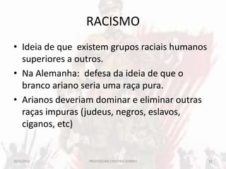 RACISMO
• Ideia de que existem grupos raciais humanos
superiores a outros.
• Na Alemanha: defesa da ideia de que o
branco ariano seria uma raça pura.
• Arianos deveriam dominar e eliminar outras
raças impuras (judeus, negros, eslavos,
ciganos, etc)
20/5/2013 32PROFESSORA CRISTINA SOARES
 