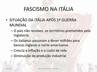 FASCISMO NA ITÁLIA
• SITUAÇÃO DA ITÁLIA APÓS 1ª GUERRA
MUNDIAL
– O país não recebeu os territórios prometidos pela
Inglaterra.
– Os italianos passaram a dever milhões para
bancos ingleses e norte-americanos
– Crescia a inflação e o custo de vida
– Diminuição da produção industrial
20/5/2013 35PROFESSORA CRISTINA SOARES
 