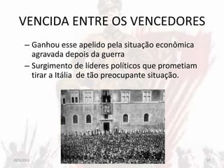 VENCIDA ENTRE OS VENCEDORES
– Ganhou esse apelido pela situação econômica
agravada depois da guerra
– Surgimento de líderes políticos que prometiam
tirar a Itália de tão preocupante situação.
20/5/2013 37PROFESSORA CRISTINA SOARES
 
