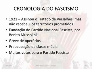 CRONOLOGIA DO FASCISMO
• 1921 – Assinou o Tratado de Versalhes, mas
não recebeu os territórios prometidos.
• Fundação do Partido Nacional Fascista, por
Benito Mussolini.
• Greve de operários
• Preocupação da classe média
• Muitos votos para o Partido Fascista
20/5/2013 38PROFESSORA CRISTINA SOARES
 