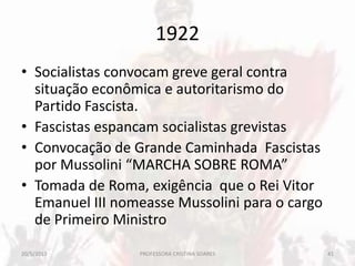 1922
• Socialistas convocam greve geral contra
situação econômica e autoritarismo do
Partido Fascista.
• Fascistas espancam socialistas grevistas
• Convocação de Grande Caminhada Fascistas
por Mussolini “MARCHA SOBRE ROMA”
• Tomada de Roma, exigência que o Rei Vitor
Emanuel III nomeasse Mussolini para o cargo
de Primeiro Ministro
20/5/2013 41PROFESSORA CRISTINA SOARES
 