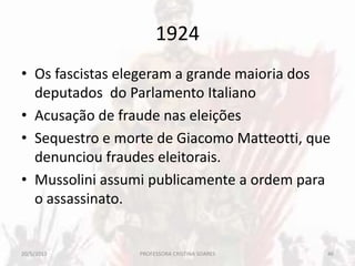 1924
• Os fascistas elegeram a grande maioria dos
deputados do Parlamento Italiano
• Acusação de fraude nas eleições
• Sequestro e morte de Giacomo Matteotti, que
denunciou fraudes eleitorais.
• Mussolini assumi publicamente a ordem para
o assassinato.
20/5/2013 46PROFESSORA CRISTINA SOARES
 