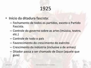1925
• Início da ditadura fascista:
– Fechamento de todos os partidos, exceto o Partido
Fascista.
– Controle do governo sobre as artes (música, teatro,
etc.)
– Controle de todo o país
– Favorecimento do crescimento do exército
– Crescimento da indústria (inclusive a de armas)
– Ditador passa a ser chamado de Duce (aquele que
guia)
20/5/2013 49PROFESSORA CRISTINA SOARES
 