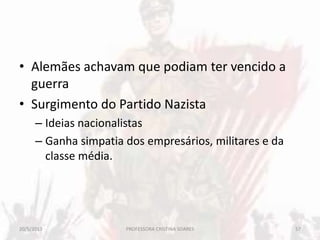 • Alemães achavam que podiam ter vencido a
guerra
• Surgimento do Partido Nazista
– Ideias nacionalistas
– Ganha simpatia dos empresários, militares e da
classe média.
20/5/2013 57PROFESSORA CRISTINA SOARES
 