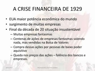 A CRISE FINANCEIRA DE 1929
• EUA maior potência econômica do mundo
• surgimento de muitas empresas
• Final da década de 20 situação insustentável
– Muitas empresas fantasmas
– Centenas de ações de empresas fantasmas valendo
nada, mas vendidas na Bolsa de Valores
– Compra dessas ações por pessoas de baixo poder
aquisitivo
– Queda nos preços das ações – falência dos bancos e
empresas.
20/5/2013 6PROFESSORA CRISTINA SOARES
 