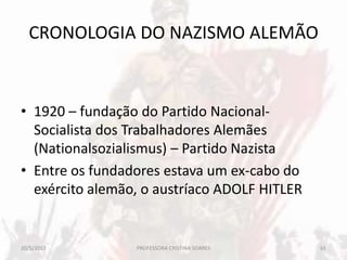 CRONOLOGIA DO NAZISMO ALEMÃO
• 1920 – fundação do Partido Nacional-
Socialista dos Trabalhadores Alemães
(Nationalsozialismus) – Partido Nazista
• Entre os fundadores estava um ex-cabo do
exército alemão, o austríaco ADOLF HITLER
20/5/2013 61PROFESSORA CRISTINA SOARES
 