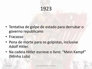 1923
• Tentativa de golpe de estado para derrubar o
governo republicano
• Fracasso
• Pena de morte para os golpistas, inclusive
Adolf Hitler.
• Na cadeia Hitler escreve o livro: “Mein Kampf”
(Minha Luta)
20/5/2013 64PROFESSORA CRISTINA SOARES
 