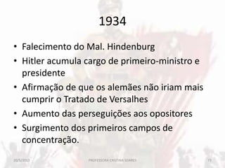 1934
• Falecimento do Mal. Hindenburg
• Hitler acumula cargo de primeiro-ministro e
presidente
• Afirmação de que os alemães não iriam mais
cumprir o Tratado de Versalhes
• Aumento das perseguições aos opositores
• Surgimento dos primeiros campos de
concentração.
20/5/2013 73PROFESSORA CRISTINA SOARES
 