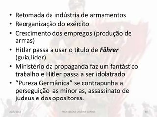 • Retomada da indústria de armamentos
• Reorganização do exército
• Crescimento dos empregos (produção de
armas)
• Hitler passa a usar o título de Führer
(guia,líder)
• Ministério da propaganda faz um fantástico
trabalho e Hitler passa a ser idolatrado
• “Pureza Germânica” se contrapunha a
perseguição as minorias, assassinato de
judeus e dos opositores.
20/5/2013 80PROFESSORA CRISTINA SOARES
 