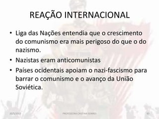 REAÇÃO INTERNACIONAL
• Liga das Nações entendia que o crescimento
do comunismo era mais perigoso do que o do
nazismo.
• Nazistas eram anticomunistas
• Países ocidentais apoiam o nazi-fascismo para
barrar o comunismo e o avanço da União
Soviética.
20/5/2013 83PROFESSORA CRISTINA SOARES
 