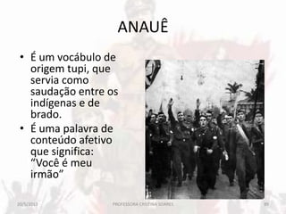 ANAUÊ
• É um vocábulo de
origem tupi, que
servia como
saudação entre os
indígenas e de
brado.
• É uma palavra de
conteúdo afetivo
que significa:
“Você é meu
irmão”
20/5/2013 89PROFESSORA CRISTINA SOARES
 