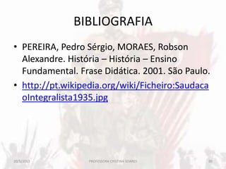 BIBLIOGRAFIA
• PEREIRA, Pedro Sérgio, MORAES, Robson
Alexandre. História – História – Ensino
Fundamental. Frase Didática. 2001. São Paulo.
• http://pt.wikipedia.org/wiki/Ficheiro:Saudaca
oIntegralista1935.jpg
20/5/2013 90PROFESSORA CRISTINA SOARES
 