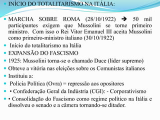  INÍCIO DO TOTALITARISMO NA ITÁLIA:
 MARCHA SOBRE ROMA (28/10/1922)  50 mil
participantes exigem que Mussolini se torne primeiro
ministro. Com isso o Rei Vitor Emanuel III aceita Mussolini
como primeiro-ministro italiano (30/10/1922)
 Início do totalitarismo na Itália
 EXPANSÃO DO FASCISMO
 1925: Mussolini torna-se o chamado Duce (líder supremo)
 Obteve a vitória nas eleições sobre os Comunistas italianos
 Instituiu a:
 Polícia Política (Ovra) = repressão aos opositores
 • Confederação Geral da Indústria (CGI): - Corporativismo
 • Consolidação do Fascismo como regime político na Itália e
dissolveu o senado e a câmera tornando-se ditador.
 