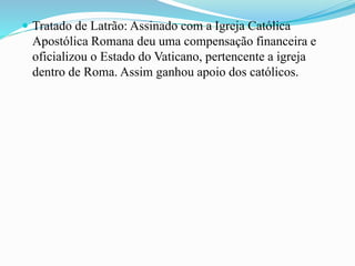  Tratado de Latrão: Assinado com a Igreja Católica
Apostólica Romana deu uma compensação financeira e
oficializou o Estado do Vaticano, pertencente a igreja
dentro de Roma. Assim ganhou apoio dos católicos.
 