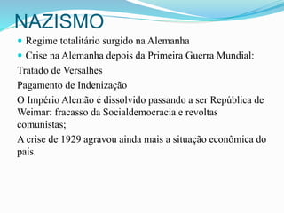 NAZISMO
 Regime totalitário surgido na Alemanha
 Crise na Alemanha depois da Primeira Guerra Mundial:
Tratado de Versalhes
Pagamento de Indenização
O Império Alemão é dissolvido passando a ser República de
Weimar: fracasso da Socialdemocracia e revoltas
comunistas;
A crise de 1929 agravou ainda mais a situação econômica do
país.
 
