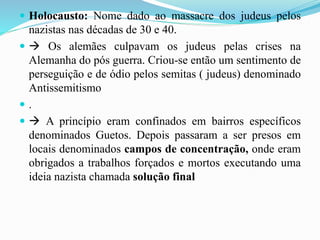  Holocausto: Nome dado ao massacre dos judeus pelos
nazistas nas décadas de 30 e 40.
  Os alemães culpavam os judeus pelas crises na
Alemanha do pós guerra. Criou-se então um sentimento de
perseguição e de ódio pelos semitas ( judeus) denominado
Antissemitismo
 .
  A princípio eram confinados em bairros específicos
denominados Guetos. Depois passaram a ser presos em
locais denominados campos de concentração, onde eram
obrigados a trabalhos forçados e mortos executando uma
ideia nazista chamada solução final
 