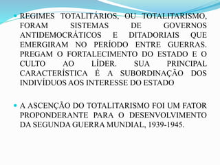  REGIMES TOTALITÁRIOS, OU TOTALITARISMO,
FORAM SISTEMAS DE GOVERNOS
ANTIDEMOCRÁTICOS E DITADORIAIS QUE
EMERGIRAM NO PERÍODO ENTRE GUERRAS.
PREGAM O FORTALECIMENTO DO ESTADO E O
CULTO AO LÍDER. SUA PRINCIPAL
CARACTERÍSTICA É A SUBORDINAÇÃO DOS
INDIVÍDUOS AOS INTERESSE DO ESTADO
 A ASCENÇÃO DO TOTALITARISMO FOI UM FATOR
PROPONDERANTE PARA O DESENVOLVIMENTO
DA SEGUNDA GUERRA MUNDIAL, 1939-1945.
 