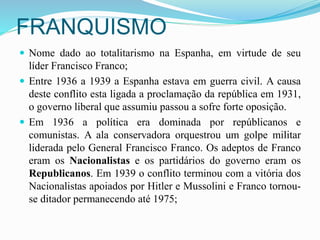 FRANQUISMO
 Nome dado ao totalitarismo na Espanha, em virtude de seu
líder Francisco Franco;
 Entre 1936 a 1939 a Espanha estava em guerra civil. A causa
deste conflito esta ligada a proclamação da república em 1931,
o governo liberal que assumiu passou a sofre forte oposição.
 Em 1936 a política era dominada por repúblicanos e
comunistas. A ala conservadora orquestrou um golpe militar
liderada pelo General Francisco Franco. Os adeptos de Franco
eram os Nacionalistas e os partidários do governo eram os
Republicanos. Em 1939 o conflito terminou com a vitória dos
Nacionalistas apoiados por Hitler e Mussolini e Franco tornou-
se ditador permanecendo até 1975;
 