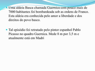  Uma aldeia Basca chamada Guernica com pouco mais de
7000 habitantes foi bombardeada sob as ordens de Franco.
Esta aldeia era conhecida pelo amor a liberdade e dos
direitos do povo basco.
 Tal episódio foi retratado pelo pintor espanhol Pablo
Picasso no quadro Guernica. Mede 8 m por 3,5 m e
atualmente está em Madri
 