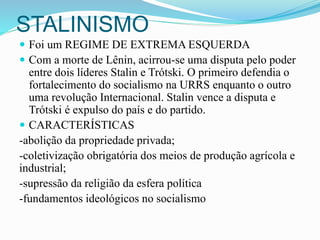 STALINISMO
 Foi um REGIME DE EXTREMA ESQUERDA
 Com a morte de Lênin, acirrou-se uma disputa pelo poder
entre dois líderes Stalin e Trótski. O primeiro defendia o
fortalecimento do socialismo na URRS enquanto o outro
uma revolução Internacional. Stalin vence a disputa e
Trótski é expulso do país e do partido.
 CARACTERÍSTICAS
-abolição da propriedade privada;
-coletivização obrigatória dos meios de produção agrícola e
industrial;
-supressão da religião da esfera política
-fundamentos ideológicos no socialismo
 