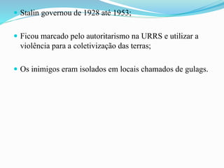  Stalin governou de 1928 até 1953;
 Ficou marcado pelo autoritarismo na URRS e utilizar a
violência para a coletivização das terras;
 Os inimigos eram isolados em locais chamados de gulags.
 
