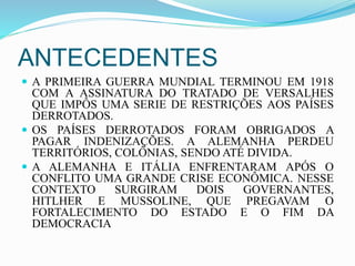ANTECEDENTES
 A PRIMEIRA GUERRA MUNDIAL TERMINOU EM 1918
COM A ASSINATURA DO TRATADO DE VERSALHES
QUE IMPÔS UMA SERIE DE RESTRIÇÕES AOS PAÍSES
DERROTADOS.
 OS PAÍSES DERROTADOS FORAM OBRIGADOS A
PAGAR INDENIZAÇÕES. A ALEMANHA PERDEU
TERRITÓRIOS, COLÔNIAS, SENDO ATÉ DIVIDA.
 A ALEMANHA E ITÁLIA ENFRENTARAM APÓS O
CONFLITO UMA GRANDE CRISE ECONÔMICA. NESSE
CONTEXTO SURGIRAM DOIS GOVERNANTES,
HITLHER E MUSSOLINE, QUE PREGAVAM O
FORTALECIMENTO DO ESTADO E O FIM DA
DEMOCRACIA
 