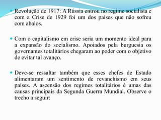  Revolução de 1917: A Rússia entrou no regime socialista e
com a Crise de 1929 foi um dos países que não sofreu
com abalos.
 Com o capitalismo em crise seria um momento ideal para
a expansão do socialismo. Apoiados pela burguesia os
governantes totalitários chegaram ao poder com o objetivo
de evitar tal avanço.
 Deve-se ressaltar também que esses chefes de Estado
alimentaram um sentimento de revanchismo em seus
países. A ascensão dos regimes totalitários é umas das
causas principais da Segunda Guerra Mundial. Observe o
trecho a seguir:
 