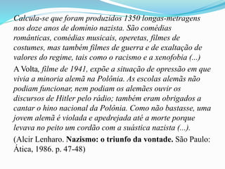 Calcula-se que foram produzidos 1350 longas-metragens
nos doze anos de domínio nazista. São comédias
românticas, comédias musicais, operetas, filmes de
costumes, mas também filmes de guerra e de exaltação de
valores do regime, tais como o racismo e a xenofobia (...)
A Volta, filme de 1941, expõe a situação de opressão em que
vivia a minoria alemã na Polônia. As escolas alemãs não
podiam funcionar, nem podiam os alemães ouvir os
discursos de Hitler pelo rádio; também eram obrigados a
cantar o hino nacional da Polônia. Como não bastasse, uma
jovem alemã é violada e apedrejada até a morte porque
levava no peito um cordão com a suástica nazista (...).
(Alcir Lenharo. Nazismo: o triunfo da vontade. São Paulo:
Ática, 1986. p. 47-48)
 