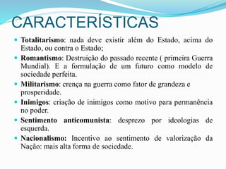 CARACTERÍSTICAS
 Totalitarismo: nada deve existir além do Estado, acima do
Estado, ou contra o Estado;
 Romantismo: Destruição do passado recente ( primeira Guerra
Mundial). E a formulação de um futuro como modelo de
sociedade perfeita.
 Militarismo: crença na guerra como fator de grandeza e
prosperidade.
 Inimigos: criação de inimigos como motivo para permanência
no poder.
 Sentimento anticomunista: desprezo por ideologias de
esquerda.
 Nacionalismo: Incentivo ao sentimento de valorização da
Nação: mais alta forma de sociedade.
 