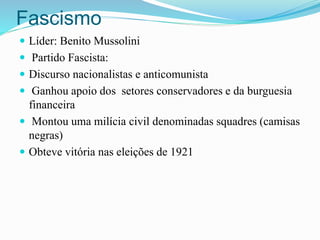 Fascismo
 Líder: Benito Mussolini
 Partido Fascista:
 Discurso nacionalistas e anticomunista
 Ganhou apoio dos setores conservadores e da burguesia
financeira
 Montou uma milícia civil denominadas squadres (camisas
negras)
 Obteve vitória nas eleições de 1921
 