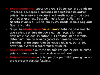 • Expansionismo: busca de expansão territorial através de
invasões, ocupação e domínios de territórios de outros
países. Para isso era necessário investir no setor bélico e
promover guerras. Baseado neste ideal, a Alemanha
Nazista invadiu a Polônia em 1939, dando início a Segunda
Guerra Mundial.
• Superioridade racial/arianismo: linha de pensamento
que defende a ideia de que algumas raças são mais
desenvolvidas que as outras. Os nazistas, por exemplo,
defendiam que os arianos (no caso homens brancos
alemães) eram superiores às outras raças e, portanto,
deveriam exercer a supremacia mundial.
• Nacionalismo: exaltação do país em que coloca-se como
país supremo em termos de desenvolvimento.
• Unipartidarismo: o único partido permitido pelo governo
era o próprio partido fascista.
 