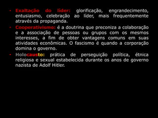 • Exaltação do líder: glorificação, engrandecimento,
entusiasmo, celebração ao líder, mais frequentemente
através da propaganda.
• Cooperativismo: é a doutrina que preconiza a colaboração
e a associação de pessoas ou grupos com os mesmos
interesses, a fim de obter vantagens comuns em suas
atividades econômicas. O fascismo é quando a corporação
domina o governo.
• Holocausto: prática de perseguição política, étnica
religiosa e sexual estabelecida durante os anos de governo
nazista de Adolf Hitler.
 