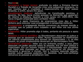 • Nazismo:
• Amargura a longo termo: profunda ira sobre a Primeira Guerra
Mundial e o Tratado de Versailles criou uma subjacente amargura, no
que resultou que a crueldade e expansionismo de Hitler soasse
atraente, e enfim, deram-lhe apoio.
• Constituição ineficaz: deficiências na Constituição paralisou o
governo. De fato, havia muitas pessoas na Alemanha que gostariam
de retorno à ditadura. Quando a crise surgiu em 1929-1933, não
havia ninguém preparado para combater Hitler.
• Dinheiro: o apoio financeiro de empresários ricos deu a Hitler
dinheiro para executar suas propagandas e campanhas eleitorais.
• Propaganda: a propaganda Nazista convenceu as massas alemãs a
acreditar que os judeus eram culpados e que Hitler era sua última
esperança.
• Programa: Hitler prometia algo à todos, portanto ele possuia o apoio
deles.
• Ataques a outros partidos: os Stormtroopers atacavam os judeus e
pessoas que se opuseram a Hitler. Muitos oponentes se mantiveram
em silêncio simplesmente pois temiam ser assassinados – e, se eles
fossem, os juízes simplesmente deixariam os Stormtroopers livres.
• Qualidades pessoais: Hitler era um brilhante orador, e seus olhos
possuiam um poder peculiar sobre as pessoas. Era um bom político e
organizador. Era um homem instável e impulsionado, que acreditava
que havia sido chamado por Deus para tornar-se um ditador na
Alemanha e governar o mundo. Isto o manteve seguindo adiante,
quando outras pessoas poderiam ter desistido. Sua auto-confiança
convencia as pessoas a acreditarem nele.
 