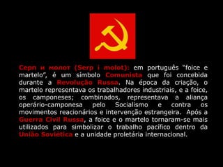 Серп и молот (Serp i molot): em português “foice e
martelo”, é um símbolo Comunista que foi concebida
durante a Revolução Russa. Na época da criação, o
martelo representava os trabalhadores industriais, e a foice,
os camponeses; combinados, representava a aliança
operário-camponesa pelo Socialismo e contra os
movimentos reacionários e intervenção estrangeira. Após a
Guerra Civil Russa, a foice e o martelo tornaram-se mais
utilizados para simbolizar o trabalho pacífico dentro da
União Soviética e a unidade proletária internacional.
 