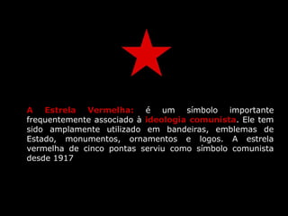 A Estrela Vermelha: é um símbolo importante
frequentemente associado à ideologia comunista. Ele tem
sido amplamente utilizado em bandeiras, emblemas de
Estado, monumentos, ornamentos e logos. A estrela
vermelha de cinco pontas serviu como símbolo comunista
desde 1917
 