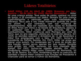 Líderes Totalitários
• Adolf Hitler (20 de Abril de 1889; Braunau am Inn,
Austria – 30 de Abril de 1945; Berlin, Alemanha) – Hitler
foi uma criança artista. Teve aulas de canto; cantava no coral
da igreja, e já considerou ser padre. Sempre foi uma criança
superinteligente e admirado pelas suas habilidades de
liderança. Seus pais e seu irmão morreram quando ele ainda
era jovem, o que contribuiu com sua mudança de
comportamento. Após ser rejeitado duas vezes na Academia
de Artes Finas em Viena e na Escola de Arquitetura, passou a
se sustentar com a venda de suas pinturas, até que,
eventualmente, Hitler mudou-se para Munique por volta de
1913, que no ano seguinte, alistou-se no exército bávaro. Em
1919, os alemães assinam o Armistício de 11 de Novembro e
Hitler fica amargurado com o fato. Em 1921, torna-se o
presidente do Partido Nazista. Em 1923, Hitler vai preso por
liderar uma putsch. Foi condenado por 5 anos de prisão por
alta traição, porém serviu apenas por seis meses. Durante
essa prisão, em 1924, escreveu um livro chamado Mein
Kampf. Em 1932, tornou-se cidadão alemão. Em 1933,
Hindenburg nomeia Hitler como Chanceler da Alemanha, no
dia 30 de Janeiro. Em 1934, Hindenberg morre no exercício do
mandato e depois Hitler combina suas funções de Presidente e
Chanceler para se tornar o Führer da Alemanha.
 