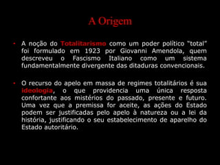 A Origem
• A noção do Totalitarismo como um poder político “total”
foi formulado em 1923 por Giovanni Amendola, quem
descreveu o Fascismo Italiano como um sistema
fundamentalmente divergente das ditaduras convencionais.
• O recurso do apelo em massa de regimes totalitários é sua
ideologia, o que providencia uma única resposta
confortante aos mistérios do passado, presente e futuro.
Uma vez que a premissa for aceite, as ações do Estado
podem ser justificadas pelo apelo à natureza ou a lei da
história, justificando o seu estabelecimento de aparelho do
Estado autoritário.
 
