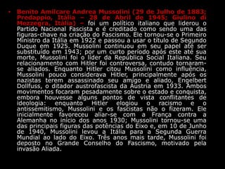 • Benito Amilcare Andrea Mussolini (29 de Julho de 1883;
Predappio, Itália – 28 de Abril de 1945; Giulino di
Mezzegra, Itália) – foi um político italiano que liderou o
Partido Nacional Fascista e é creditado como sendo uma das
figuras-chave na criação do Fascismo. Ele tornou-se o Primeiro
Ministro da Itália em 1922 e passou a usar o título de Segundo
Duque em 1925. Mussolini continuou em seu papel até ser
substituído em 1943; por um curto período após este até sua
morte, Mussolini foi o líder da República Social Italiana. Seu
relacionamento com Hitler foi controversa, contudo tornaram-
se aliados. Enquanto Hitler citou Mussolini como influência,
Mussolini pouco considerava Hitler, principalmente após os
nazistas terem assassinado seu amigo e aliado, Engelbert
Dollfuss, o ditador austrofascista da Áustria em 1933. Ambos
movimentos focaram pesadamente sobre o estado e conquista,
embora houvesse alguns pontos de vista conflitantes de
ideologia: enquanto Hitler elogiou o racismo e o
antissemitismo, Mussolini e os fascistas não o fizeram. Ele
inicialmente favoreceu aliar-se com a França contra a
Alemanha no início dos anos 1930; Mussolini tornou-se uma
das principais figuras das potências do Eixo e, em 10 de Junho
de 1940, Mussolini levou a Itália para a Segunda Guerra
Mundial ao lado do Eixo. Três anos mais tarde, Mussolini foi
deposto no Grande Conselho do Fascismo, motivado pela
invasão Aliada.
 