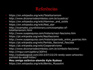 Referências
• https://en.wikipedia.org/wiki/Totalitarianism
• http://www.dicionariodesimbolos.com.br/suastica/
• https://en.wikipedia.org/wiki/Hammer_and_sickle
• https://en.wikipedia.org/wiki/Red_star
• http://examples.yourdictionary.com/examples-of-
totalitarianism.html
• http://www.suapesquisa.com/historia/nazi-fascismo.htm
• https://pt.wikipedia.org/wiki/Nazifascismo
• http://www.suapesquisa.com/historia/periodo_entre_guerras.htm
• https://pt.wikipedia.org/wiki/Partido_Nacional_Fascista
• https://pt.wikipedia.org/wiki/Cooperativismo
• http://www.dicionariodesimbolos.com.br/simbolo-fascismo/
• http://imgur.com/gallery/3OFmI
• http://sobadsogood.com/2013/07/22/25-rarely-seen-artworks-
painted-by-adolf-hitler/
• Meu amigo eslávico-alemão Kyle Rydosz
• https://en.wikipedia.org/wiki/Benito_Mussolini
 