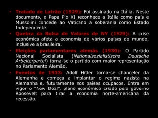 • Tratado de Latrão (1929): Foi assinado na Itália. Neste
documento, o Papa Pio XI reconhece a Itália como país e
Mussolini concede ao Vaticano a soberania como Estado
Independente.
• Quebra da Bolsa de Valores de NY (1929): A crise
econômica afeta a economia de vários países do mundo,
inclusive a brasileira.
• Eleições parlamentares alemãs (1930): O Partido
Nacional Socialista (Nationalsozialistische Deutsche
Arbeiterpartei) torna-se o partido com maior representação
no Parlamento Alemão.
• Eventos de 1933: Adolf Hitler torna-se chanceler da
Alemanha e começa a implantar o regime nazista na
Alemanha e, futuramente nos países ocupados. Entra em
vigor o “New Deal”, plano econômico criado pelo governo
Roosevelt para tirar a economia norte-americana da
recessão.
 