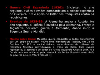 • Guerra Civil Espanhola (1936): Inicia-se; no ano
seguinte, aviões alemães bombardeiam a cidade espanhola
de Guernica. Era o apoio de Hitler aos franquistas contra os
republicanos.
• Eventos de 1938-39: A Alemanha anexa a Áustria. No
ano seguinte, a Polônia é invadida pela Alemanha. França e
Inglaterra declaram guerra à Alemanha, dando início à
Segunda Guerra Mundial.
• Marcha sobre Roma: Mussolini queria conquistar o poder, pretendendo
dar um golpe de Estado. Houve uma manifestação fascista, em 28 de
Outubro de 1922 na capital italiana, onde dezenas de milhares de
militantes fascistas reinvidicavam o trono da Itália. Este evento
representou a ascensão do poder do Partito Nazionale Fascista (PNF) e o
fim da democracia liberal, pela nomeação de Benito Mussolini como chefe
de governo pelo rei Vitor Emanuel III.
 